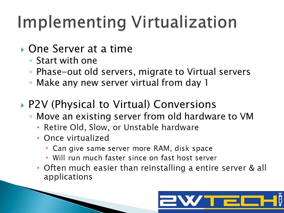  One Server at a time ◦ Start with one ◦ Phase-out old servers, migrate to Virtual servers ◦ Make any new server virtual from day 1  P2V (Physical to Virtual) Conversions ◦ Move an existing server from old hardware to VM  Retire Old, Slow, or Unstable hardware  Once virtualized  Can give same server more RAM, disk space  Will run much faster since on fast host server  Often much easier than reinstalling a entire server & all applications