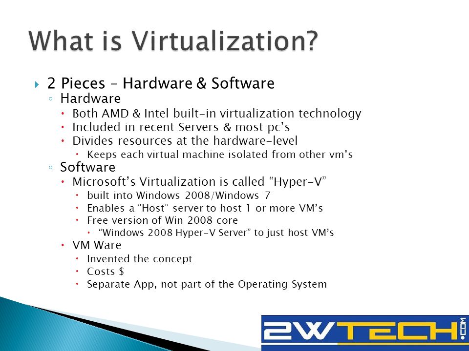  2 Pieces – Hardware & Software ◦ Hardware  Both AMD & Intel built-in virtualization technology  Included in recent Servers & most pc’s  Divides resources at the hardware-level  Keeps each virtual machine isolated from other vm’s ◦ Software  Microsoft’s Virtualization is called Hyper-V  built into Windows 2008/Windows 7  Enables a Host server to host 1 or more VM’s  Free version of Win 2008 core  Windows 2008 Hyper-V Server to just host VM’s  VM Ware  Invented the concept  Costs $  Separate App, not part of the Operating System