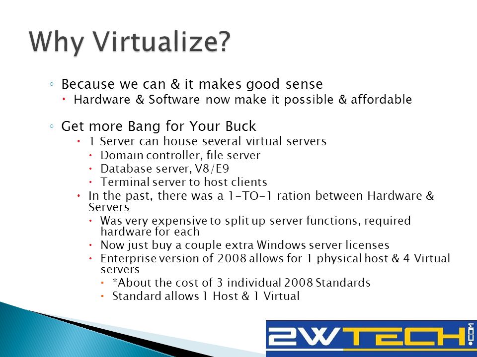 ◦ Because we can & it makes good sense  Hardware & Software now make it possible & affordable ◦ Get more Bang for Your Buck  1 Server can house several virtual servers  Domain controller, file server  Database server, V8/E9  Terminal server to host clients  In the past, there was a 1-TO-1 ration between Hardware & Servers  Was very expensive to split up server functions, required hardware for each  Now just buy a couple extra Windows server licenses  Enterprise version of 2008 allows for 1 physical host & 4 Virtual servers  *About the cost of 3 individual 2008 Standards  Standard allows 1 Host & 1 Virtual