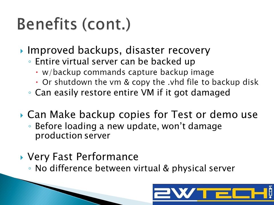  Improved backups, disaster recovery ◦ Entire virtual server can be backed up  w/backup commands capture backup image  Or shutdown the vm & copy the.vhd file to backup disk ◦ Can easily restore entire VM if it got damaged  Can Make backup copies for Test or demo use ◦ Before loading a new update, won’t damage production server  Very Fast Performance ◦ No difference between virtual & physical server