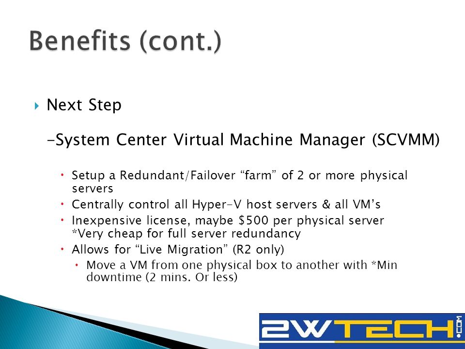  Next Step -System Center Virtual Machine Manager (SCVMM)  Setup a Redundant/Failover farm of 2 or more physical servers  Centrally control all Hyper-V host servers & all VM’s  Inexpensive license, maybe $500 per physical server *Very cheap for full server redundancy  Allows for Live Migration (R2 only)  Move a VM from one physical box to another with *Min downtime (2 mins.