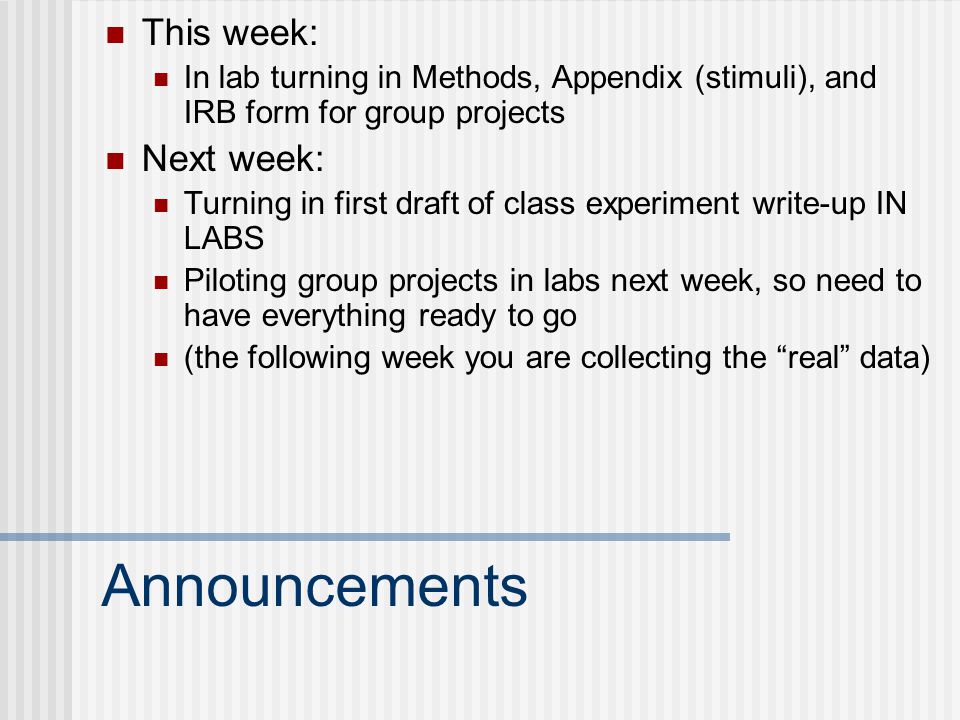 Announcements This week: In lab turning in Methods, Appendix (stimuli), and IRB form for group projects Next week: Turning in first draft of class experiment write-up IN LABS Piloting group projects in labs next week, so need to have everything ready to go (the following week you are collecting the real data)
