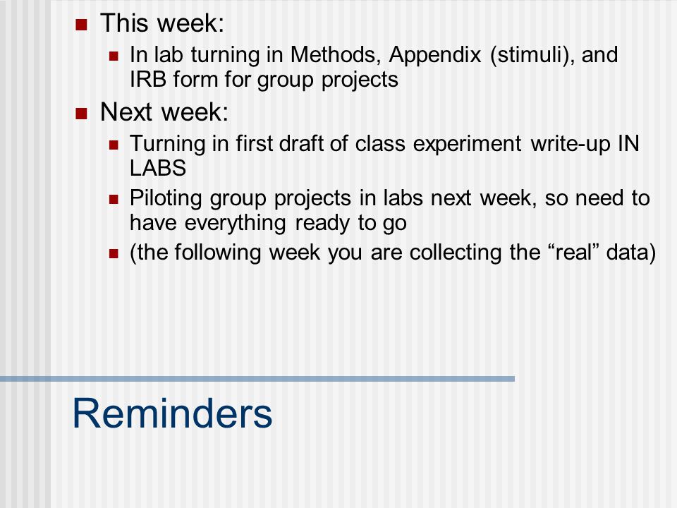 Reminders This week: In lab turning in Methods, Appendix (stimuli), and IRB form for group projects Next week: Turning in first draft of class experiment write-up IN LABS Piloting group projects in labs next week, so need to have everything ready to go (the following week you are collecting the real data)