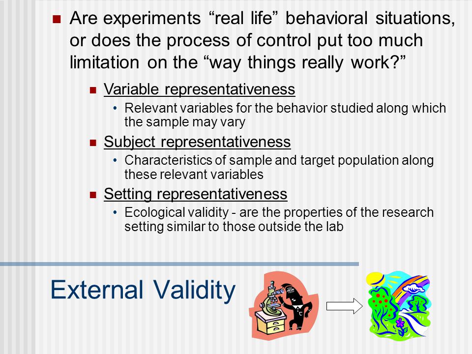 External Validity Are experiments real life behavioral situations, or does the process of control put too much limitation on the way things really work Variable representativeness Relevant variables for the behavior studied along which the sample may vary Subject representativeness Characteristics of sample and target population along these relevant variables Setting representativeness Ecological validity - are the properties of the research setting similar to those outside the lab