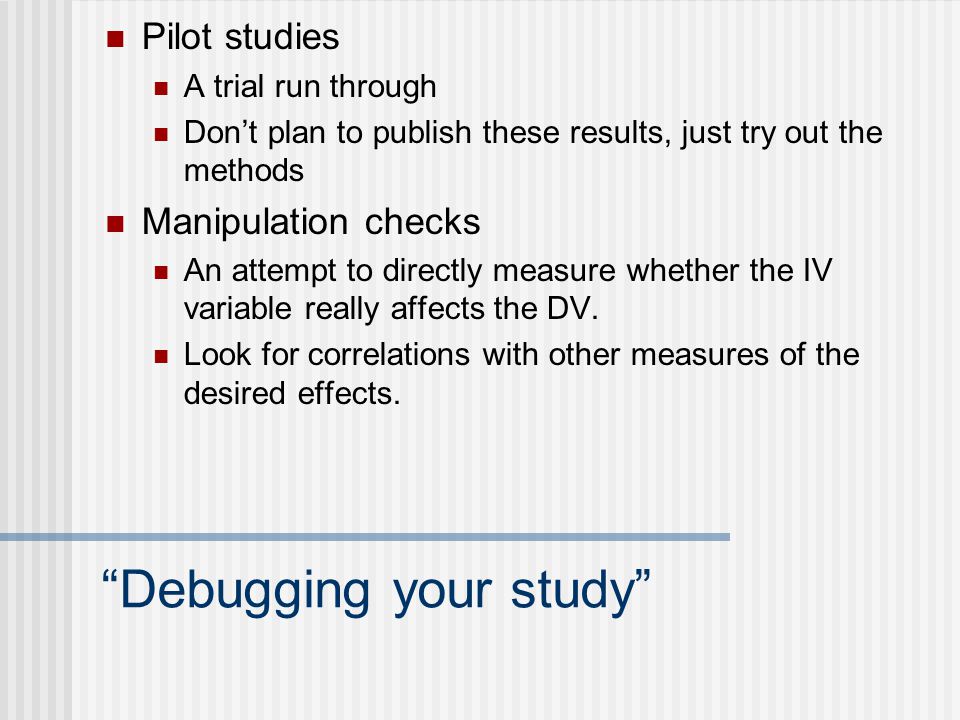 Debugging your study Pilot studies A trial run through Don’t plan to publish these results, just try out the methods Manipulation checks An attempt to directly measure whether the IV variable really affects the DV.