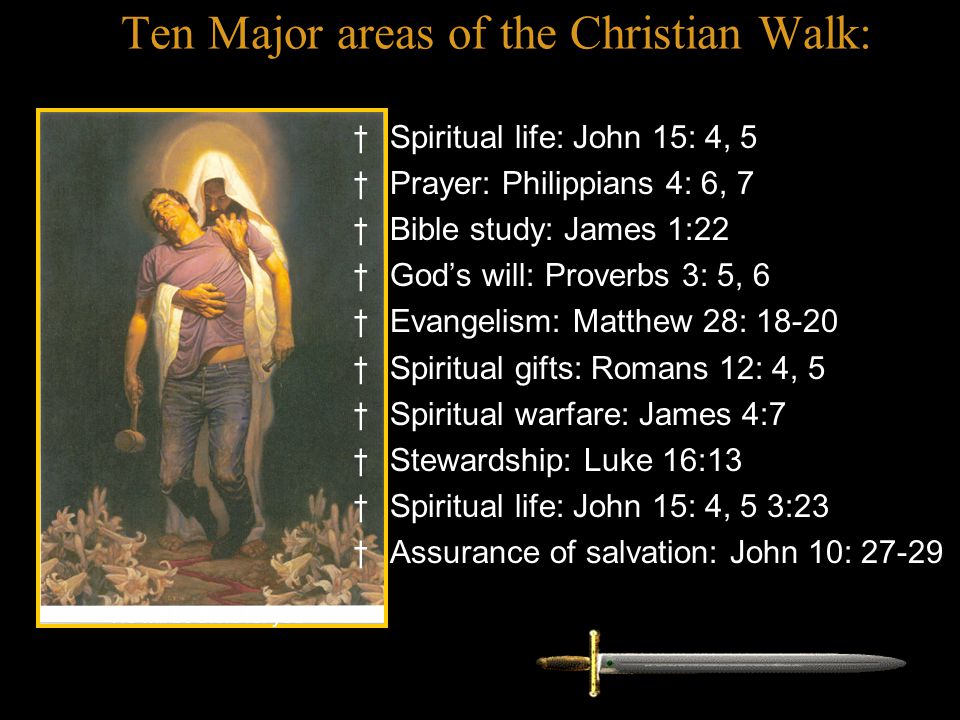 Ten Major areas of the Christian Walk: † Spiritual life: John 15: 4, 5 † Prayer: Philippians 4: 6, 7 † Bible study: James 1:22 † God’s will: Proverbs 3: 5, 6 † Evangelism: Matthew 28: † Spiritual gifts: Romans 12: 4, 5 † Spiritual warfare: James 4:7 † Stewardship: Luke 16:13 † Spiritual life: John 15: 4, 5 3:23 † Assurance of salvation: John 10: He will be there for you