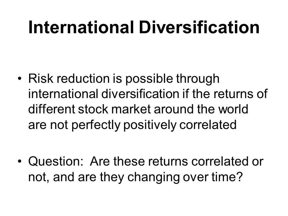 International Diversification Risk reduction is possible through international diversification if the returns of different stock market around the world are not perfectly positively correlated Question: Are these returns correlated or not, and are they changing over time