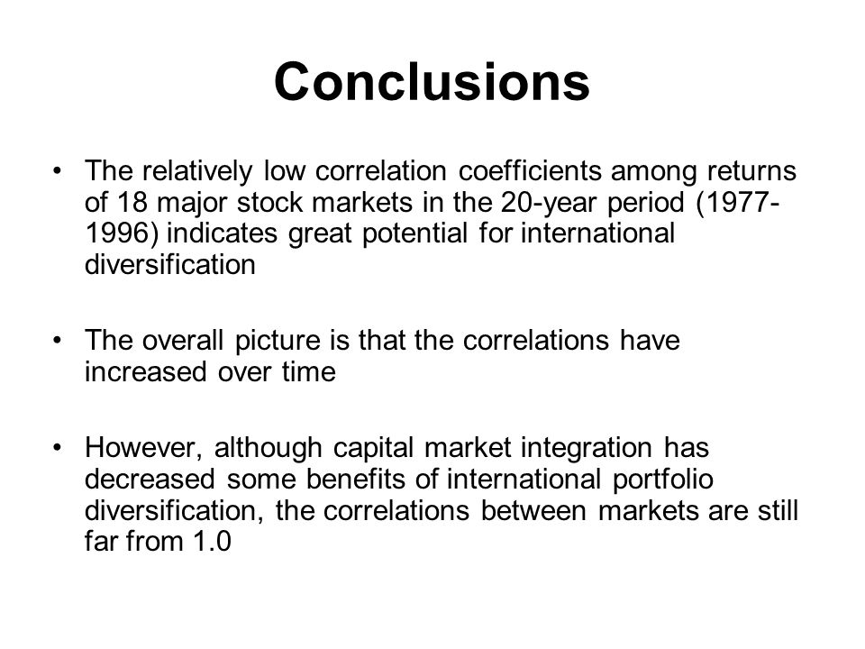 Conclusions The relatively low correlation coefficients among returns of 18 major stock markets in the 20-year period ( ) indicates great potential for international diversification The overall picture is that the correlations have increased over time However, although capital market integration has decreased some benefits of international portfolio diversification, the correlations between markets are still far from 1.0