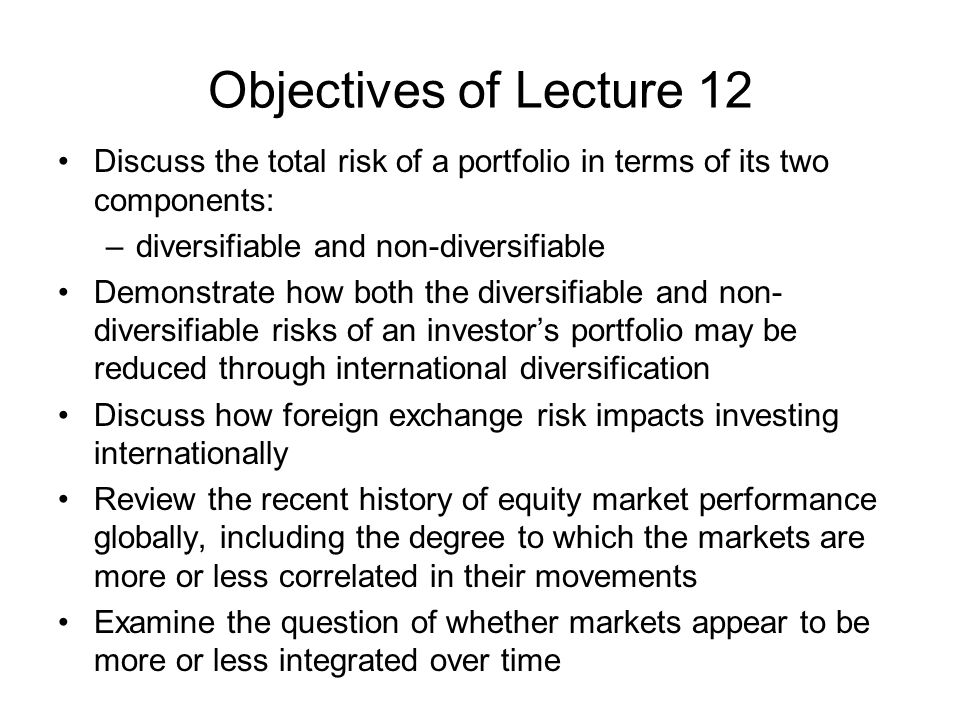 Objectives of Lecture 12 Discuss the total risk of a portfolio in terms of its two components: –diversifiable and non-diversifiable Demonstrate how both the diversifiable and non- diversifiable risks of an investor’s portfolio may be reduced through international diversification Discuss how foreign exchange risk impacts investing internationally Review the recent history of equity market performance globally, including the degree to which the markets are more or less correlated in their movements Examine the question of whether markets appear to be more or less integrated over time