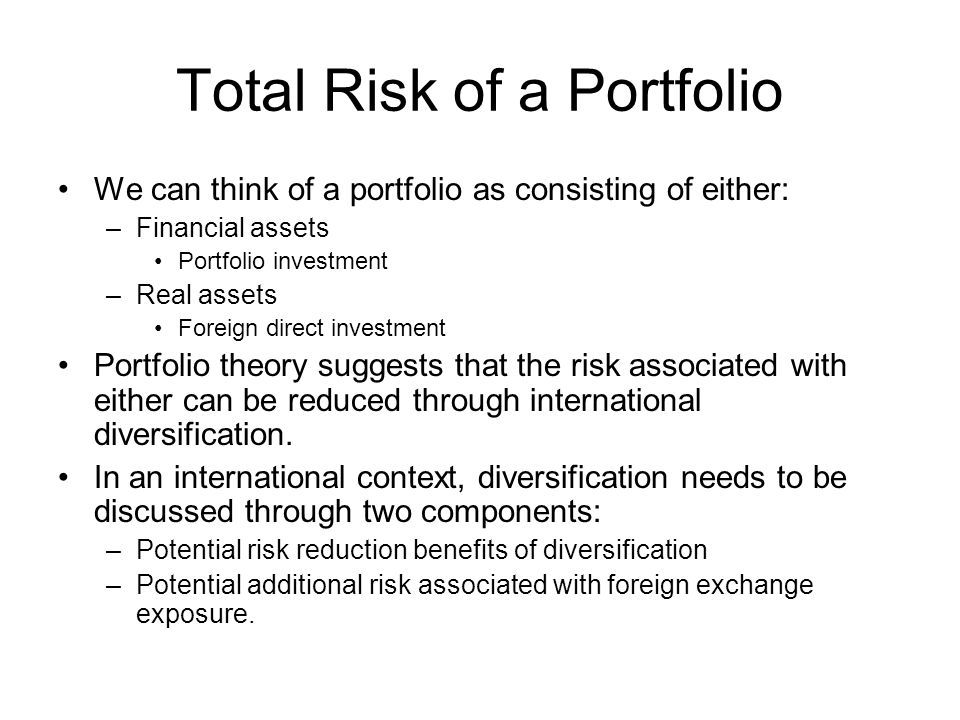 Total Risk of a Portfolio We can think of a portfolio as consisting of either: –Financial assets Portfolio investment –Real assets Foreign direct investment Portfolio theory suggests that the risk associated with either can be reduced through international diversification.