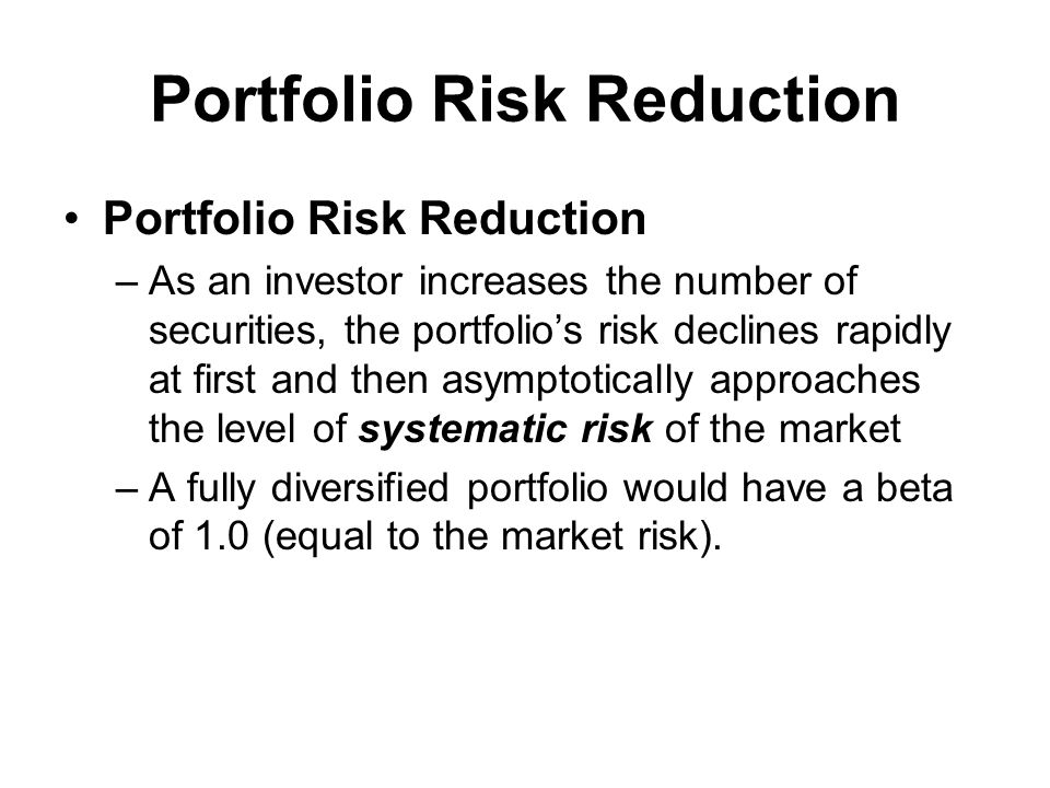 Portfolio Risk Reduction –As an investor increases the number of securities, the portfolio’s risk declines rapidly at first and then asymptotically approaches the level of systematic risk of the market –A fully diversified portfolio would have a beta of 1.0 (equal to the market risk).