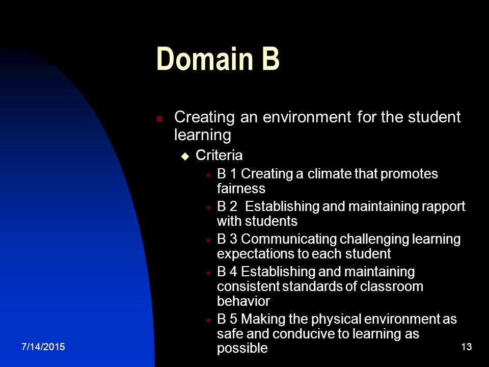 7/14/ Domain B Creating an environment for the student learning  Criteria  B 1 Creating a climate that promotes fairness  B 2 Establishing and maintaining rapport with students  B 3 Communicating challenging learning expectations to each student  B 4 Establishing and maintaining consistent standards of classroom behavior  B 5 Making the physical environment as safe and conducive to learning as possible