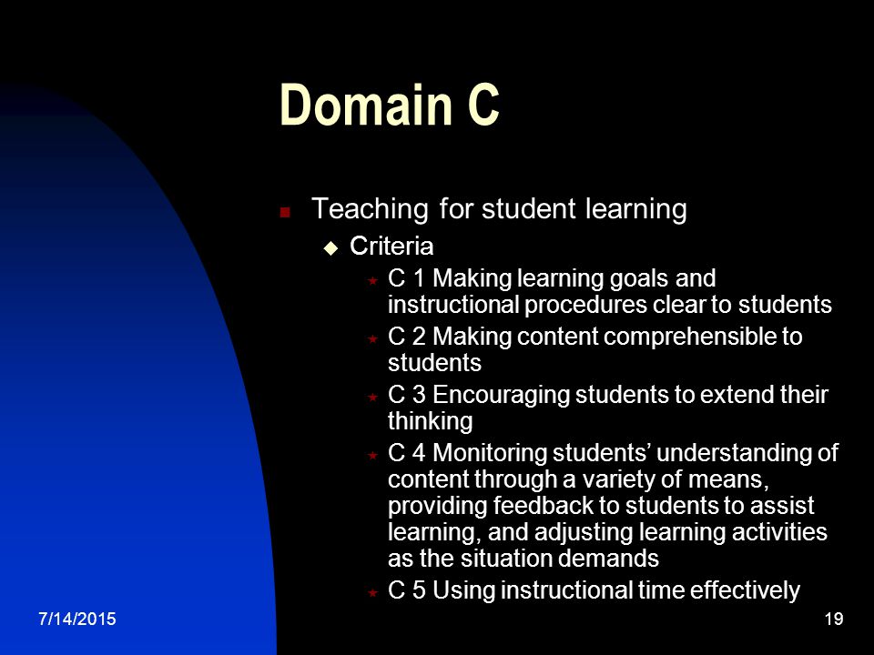 7/14/ Domain C Teaching for student learning  Criteria  C 1 Making learning goals and instructional procedures clear to students  C 2 Making content comprehensible to students  C 3 Encouraging students to extend their thinking  C 4 Monitoring students’ understanding of content through a variety of means, providing feedback to students to assist learning, and adjusting learning activities as the situation demands  C 5 Using instructional time effectively