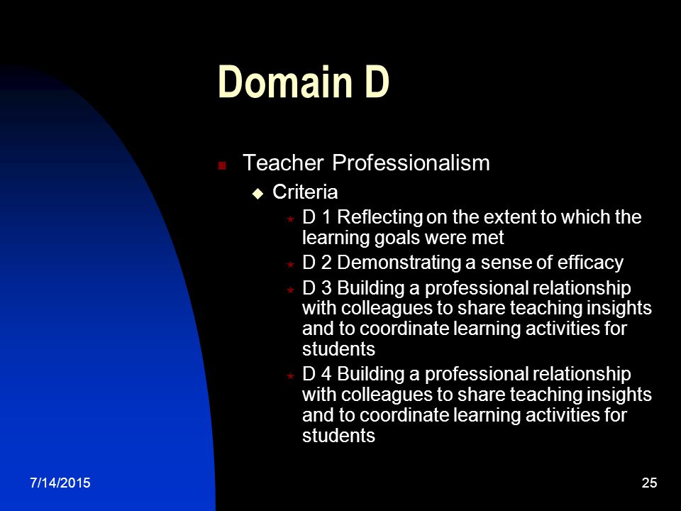 7/14/ Domain D Teacher Professionalism  Criteria  D 1 Reflecting on the extent to which the learning goals were met  D 2 Demonstrating a sense of efficacy  D 3 Building a professional relationship with colleagues to share teaching insights and to coordinate learning activities for students  D 4 Building a professional relationship with colleagues to share teaching insights and to coordinate learning activities for students