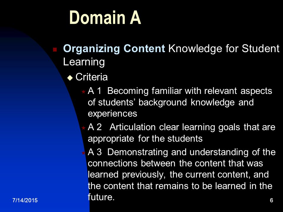 7/14/20156 Domain A Organizing Content Knowledge for Student Learning  Criteria  A 1 Becoming familiar with relevant aspects of students’ background knowledge and experiences  A 2 Articulation clear learning goals that are appropriate for the students  A 3 Demonstrating and understanding of the connections between the content that was learned previously, the current content, and the content that remains to be learned in the future.