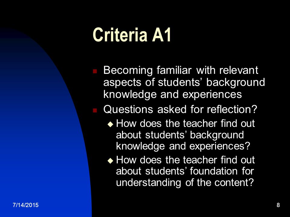 7/14/20158 Criteria A1 Becoming familiar with relevant aspects of students’ background knowledge and experiences Questions asked for reflection.