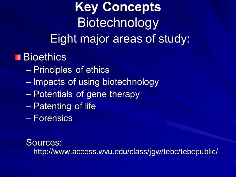 Key Concepts Biotechnology Eight major areas of study: Bioethics –Principles of ethics –Impacts of using biotechnology –Potentials of gene therapy –Patenting of life –Forensics Sources:
