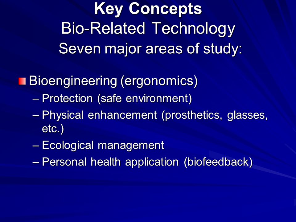 Key Concepts Bio-Related Technology Seven major areas of study: Bioengineering (ergonomics) –Protection (safe environment) –Physical enhancement (prosthetics, glasses, etc.) –Ecological management –Personal health application (biofeedback)