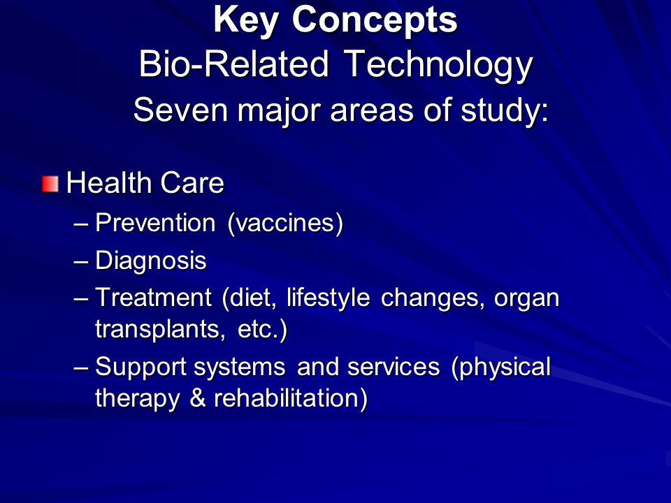 Key Concepts Bio-Related Technology Seven major areas of study: Health Care –Prevention (vaccines) –Diagnosis –Treatment (diet, lifestyle changes, organ transplants, etc.) –Support systems and services (physical therapy & rehabilitation)