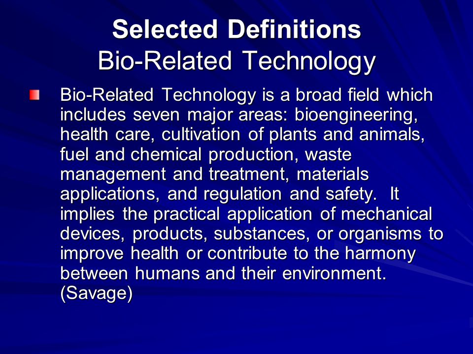 Selected Definitions Bio-Related Technology Bio-Related Technology is a broad field which includes seven major areas: bioengineering, health care, cultivation of plants and animals, fuel and chemical production, waste management and treatment, materials applications, and regulation and safety.