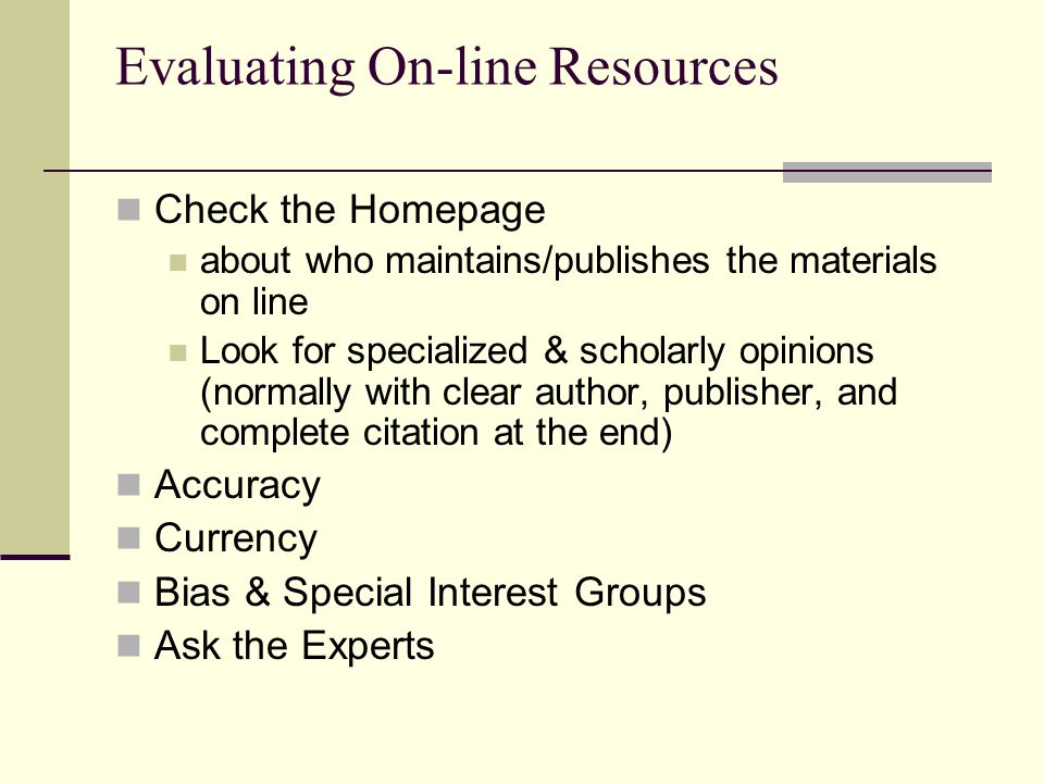 Evaluating On-line Resources Check the Homepage about who maintains/publishes the materials on line Look for specialized & scholarly opinions (normally with clear author, publisher, and complete citation at the end) Accuracy Currency Bias & Special Interest Groups Ask the Experts