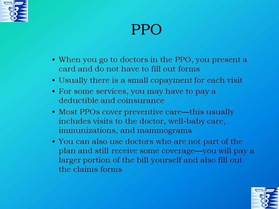 PPO When you go to doctors in the PPO, you present a card and do not have to fill out forms Usually there is a small copayment for each visit For some services, you may have to pay a deductible and coinsurance Most PPOs cover preventive care—this usually includes visits to the doctor, well-baby care, immunizations, and mammograms You can also use doctors who are not part of the plan and still receive some coverage—you will pay a larger portion of the bill yourself and also fill out the claims forms