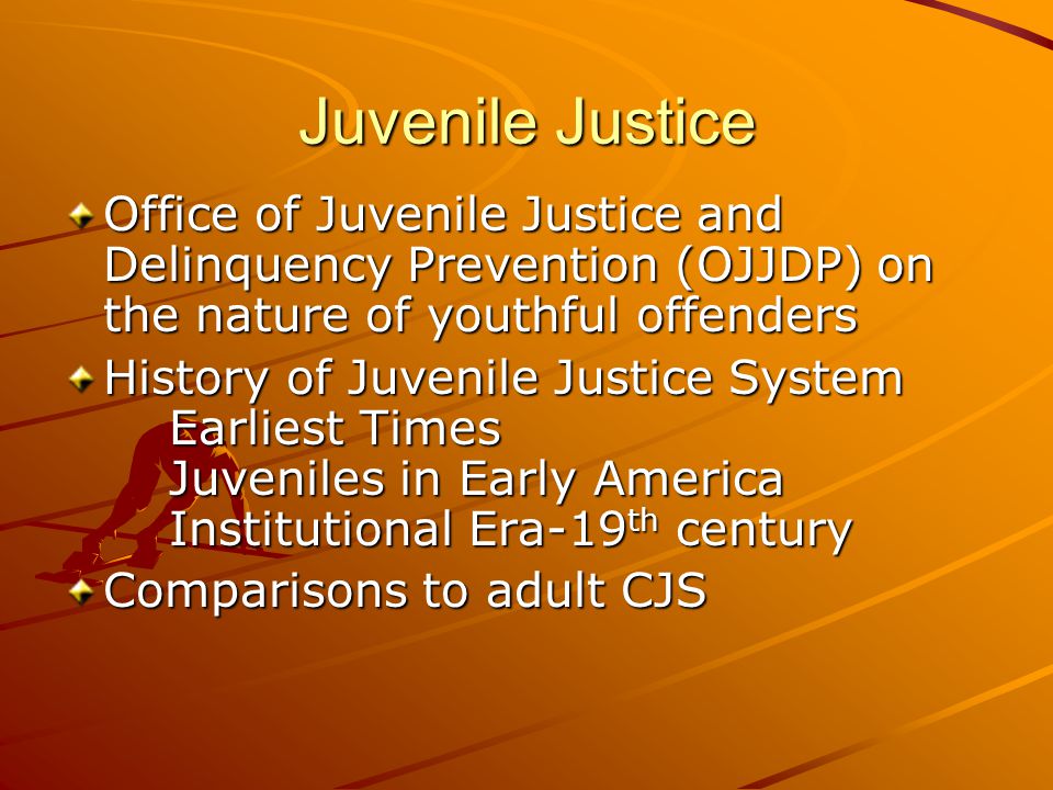 Juvenile Justice Office of Juvenile Justice and Delinquency Prevention (OJJDP) on the nature of youthful offenders History of Juvenile Justice System Earliest Times Juveniles in Early America Institutional Era-19 th century Comparisons to adult CJS