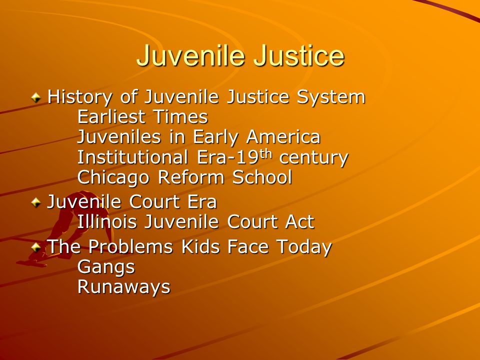 Juvenile Justice History of Juvenile Justice System Earliest Times Juveniles in Early America Institutional Era-19 th century Chicago Reform School Juvenile Court Era Illinois Juvenile Court Act The Problems Kids Face Today Gangs Runaways