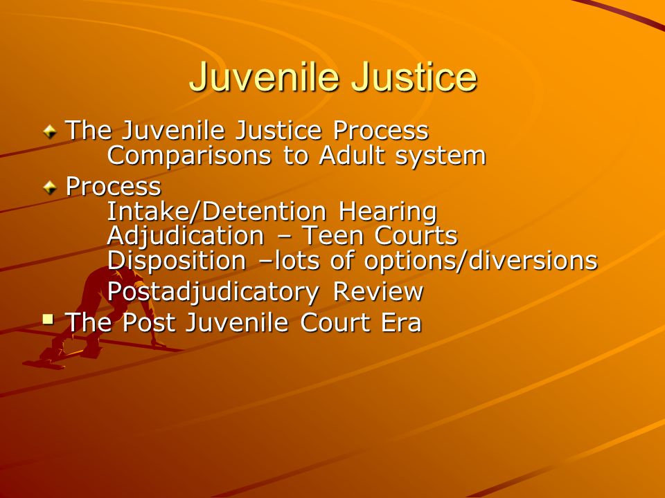 Juvenile Justice The Juvenile Justice Process Comparisons to Adult system Process Intake/Detention Hearing Adjudication – Teen Courts Disposition –lots of options/diversions Postadjudicatory Review  The Post Juvenile Court Era