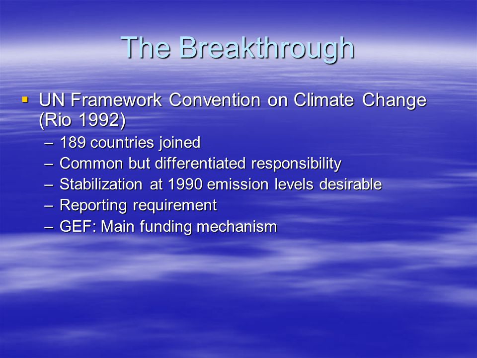 The Breakthrough  UN Framework Convention on Climate Change (Rio 1992) –189 countries joined –Common but differentiated responsibility –Stabilization at 1990 emission levels desirable –Reporting requirement –GEF: Main funding mechanism