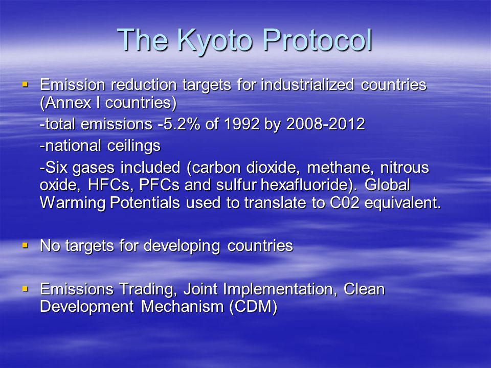 The Kyoto Protocol  Emission reduction targets for industrialized countries (Annex I countries) -total emissions -5.2% of 1992 by national ceilings -Six gases included (carbon dioxide, methane, nitrous oxide, HFCs, PFCs and sulfur hexafluoride).