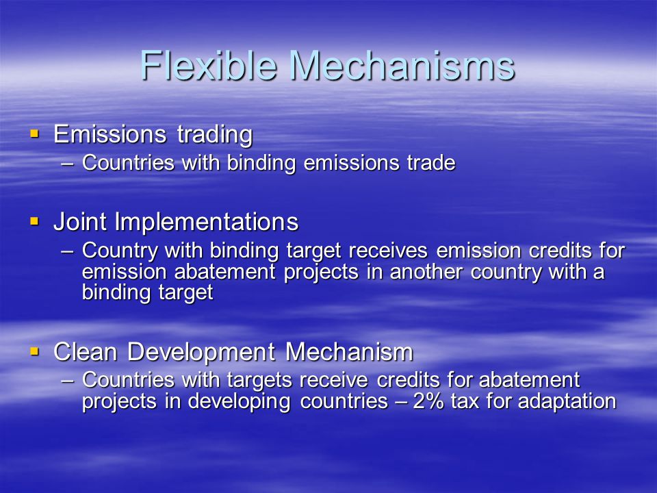 Flexible Mechanisms  Emissions trading –Countries with binding emissions trade  Joint Implementations –Country with binding target receives emission credits for emission abatement projects in another country with a binding target  Clean Development Mechanism –Countries with targets receive credits for abatement projects in developing countries – 2% tax for adaptation