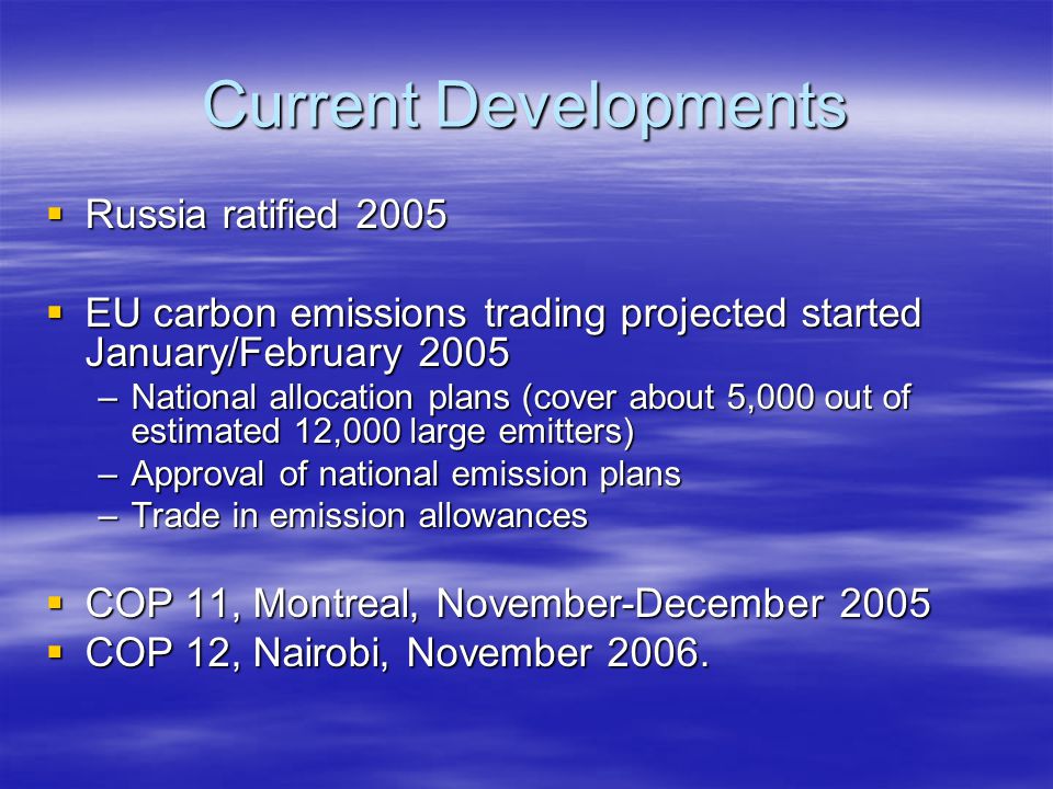 Current Developments  Russia ratified 2005  EU carbon emissions trading projected started January/February 2005 –National allocation plans (cover about 5,000 out of estimated 12,000 large emitters) –Approval of national emission plans –Trade in emission allowances  COP 11, Montreal, November-December 2005  COP 12, Nairobi, November 2006.