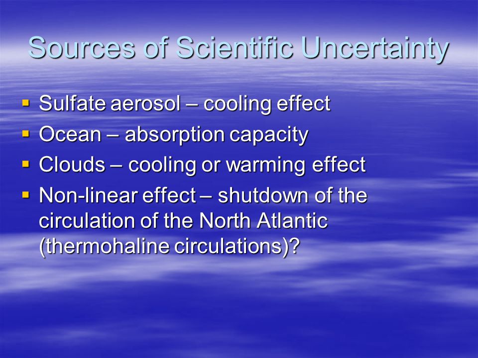 Sources of Scientific Uncertainty  Sulfate aerosol – cooling effect  Ocean – absorption capacity  Clouds – cooling or warming effect  Non-linear effect – shutdown of the circulation of the North Atlantic (thermohaline circulations)