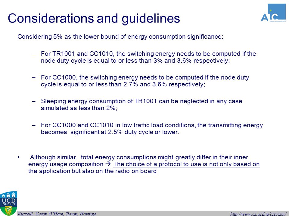 Ruzzelli, Cotan O’Hare, Tynan, Havinga Considerations and guidelines Considering 5% as the lower bound of energy consumption significance: –For TR1001 and CC1010, the switching energy needs to be computed if the node duty cycle is equal to or less than 3% and 3.6% respectively; –For CC1000, the switching energy needs to be computed if the node duty cycle is equal to or less than 2.7% and 3.6% respectively; –Sleeping energy consumption of TR1001 can be neglected in any case simulated as less than 2%; –For CC1000 and CC1010 in low traffic load conditions, the transmitting energy becomes significant at 2.5% duty cycle or lower.
