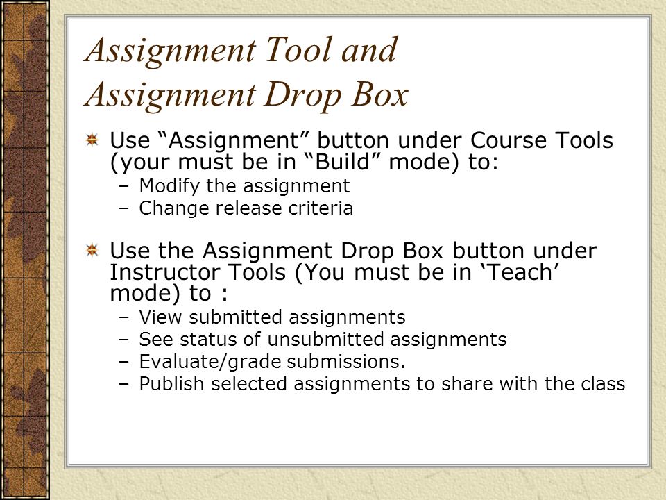 Assignment Tool and Assignment Drop Box Use Assignment button under Course Tools (your must be in Build mode) to: –Modify the assignment –Change release criteria Use the Assignment Drop Box button under Instructor Tools (You must be in ‘Teach’ mode) to : –View submitted assignments –See status of unsubmitted assignments –Evaluate/grade submissions.