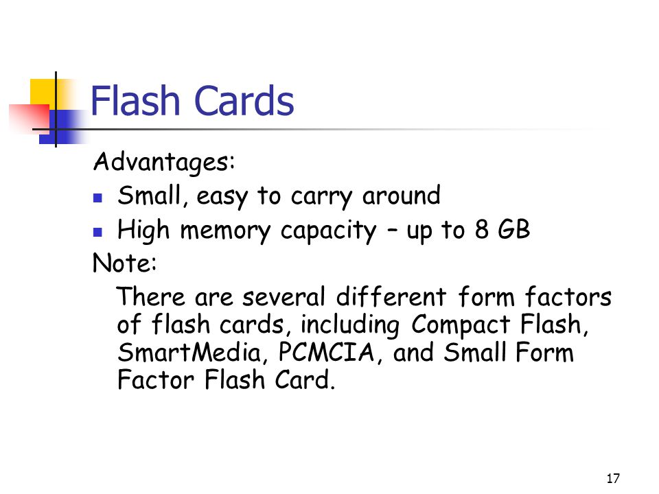 17 Flash Cards Advantages: Small, easy to carry around High memory capacity – up to 8 GB Note: There are several different form factors of flash cards, including Compact Flash, SmartMedia, PCMCIA, and Small Form Factor Flash Card.