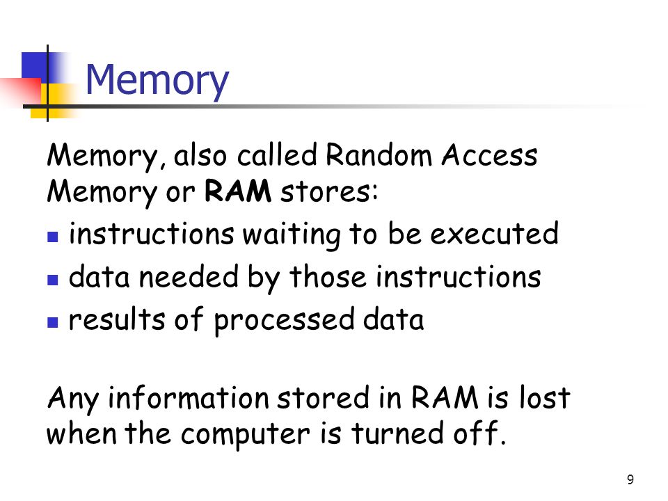 9 Memory Memory, also called Random Access Memory or RAM stores: instructions waiting to be executed data needed by those instructions results of processed data Any information stored in RAM is lost when the computer is turned off.