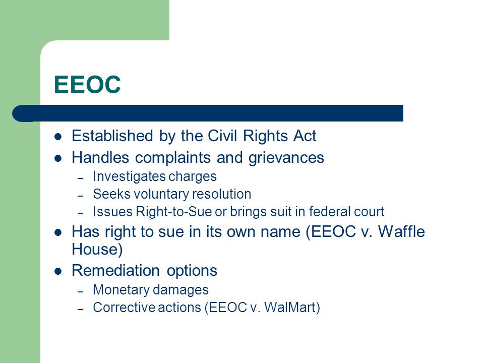 EEOC Established by the Civil Rights Act Handles complaints and grievances – Investigates charges – Seeks voluntary resolution – Issues Right-to-Sue or brings suit in federal court Has right to sue in its own name (EEOC v.