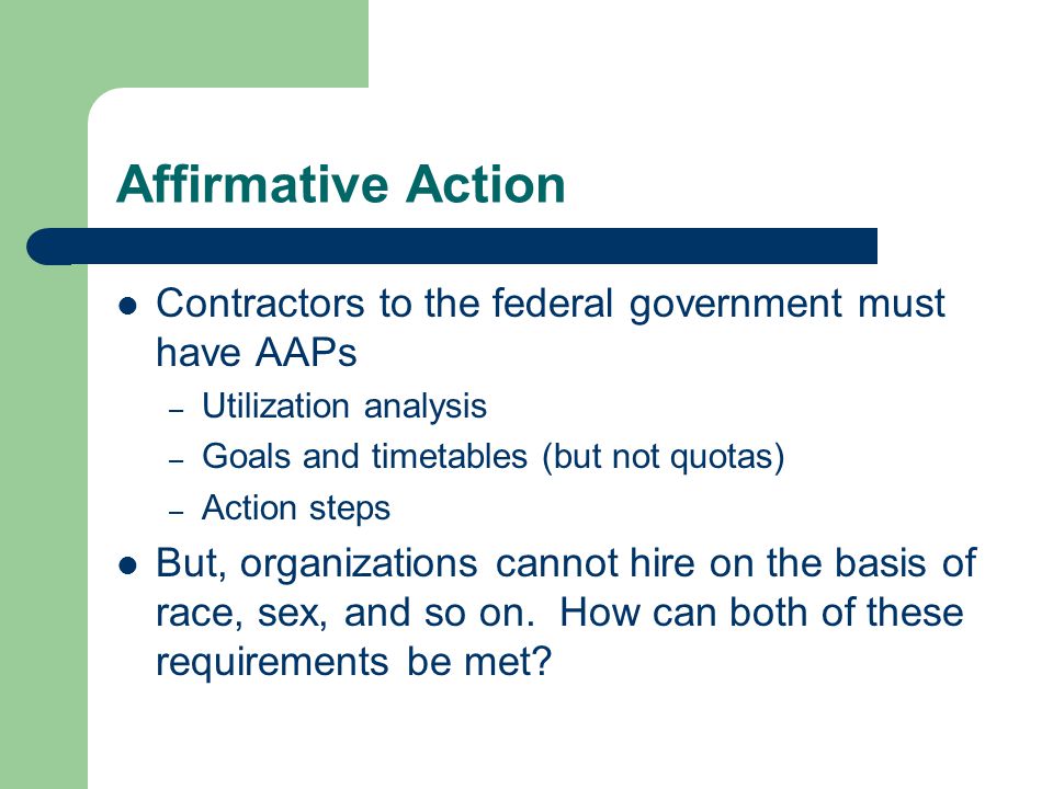 Affirmative Action Contractors to the federal government must have AAPs – Utilization analysis – Goals and timetables (but not quotas) – Action steps But, organizations cannot hire on the basis of race, sex, and so on.