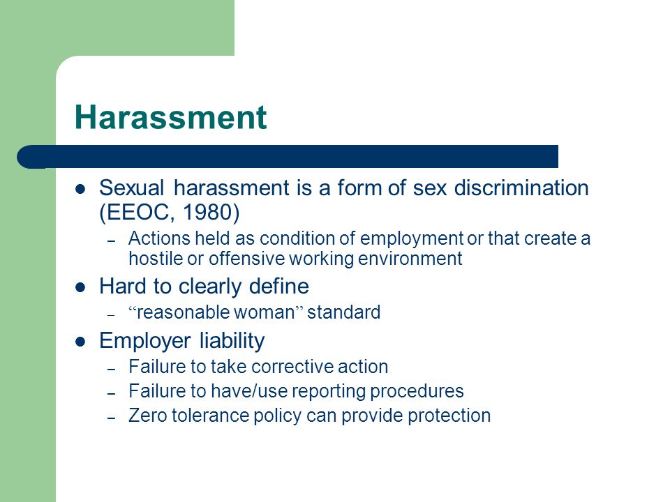 Harassment Sexual harassment is a form of sex discrimination (EEOC, 1980) – Actions held as condition of employment or that create a hostile or offensive working environment Hard to clearly define – reasonable woman standard Employer liability – Failure to take corrective action – Failure to have/use reporting procedures – Zero tolerance policy can provide protection