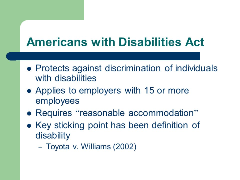 Americans with Disabilities Act Protects against discrimination of individuals with disabilities Applies to employers with 15 or more employees Requires reasonable accommodation Key sticking point has been definition of disability – Toyota v.
