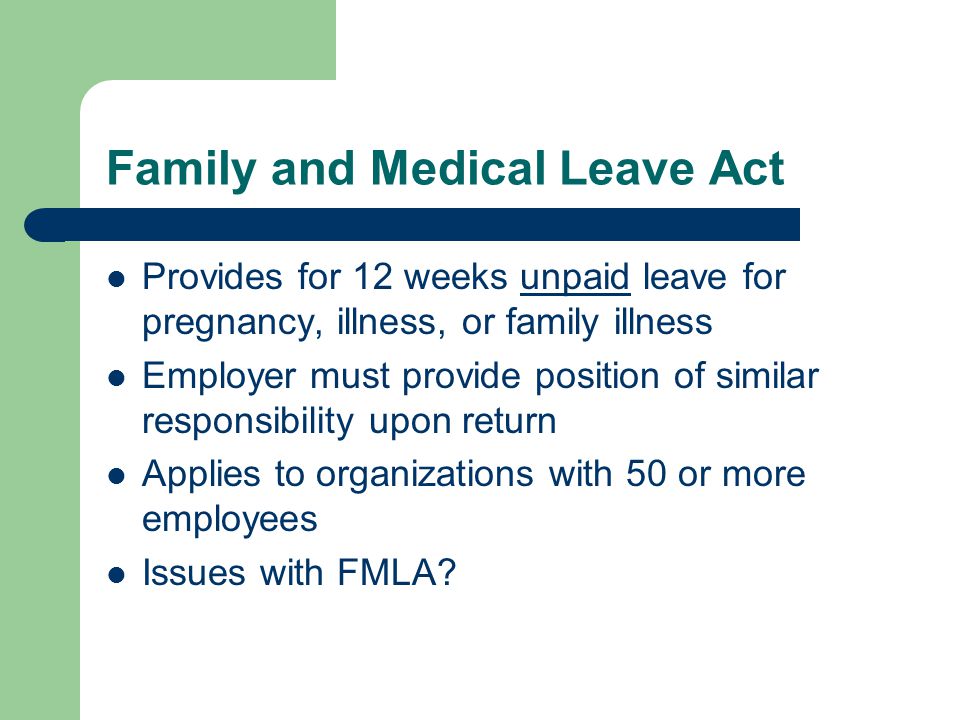 Family and Medical Leave Act Provides for 12 weeks unpaid leave for pregnancy, illness, or family illness Employer must provide position of similar responsibility upon return Applies to organizations with 50 or more employees Issues with FMLA