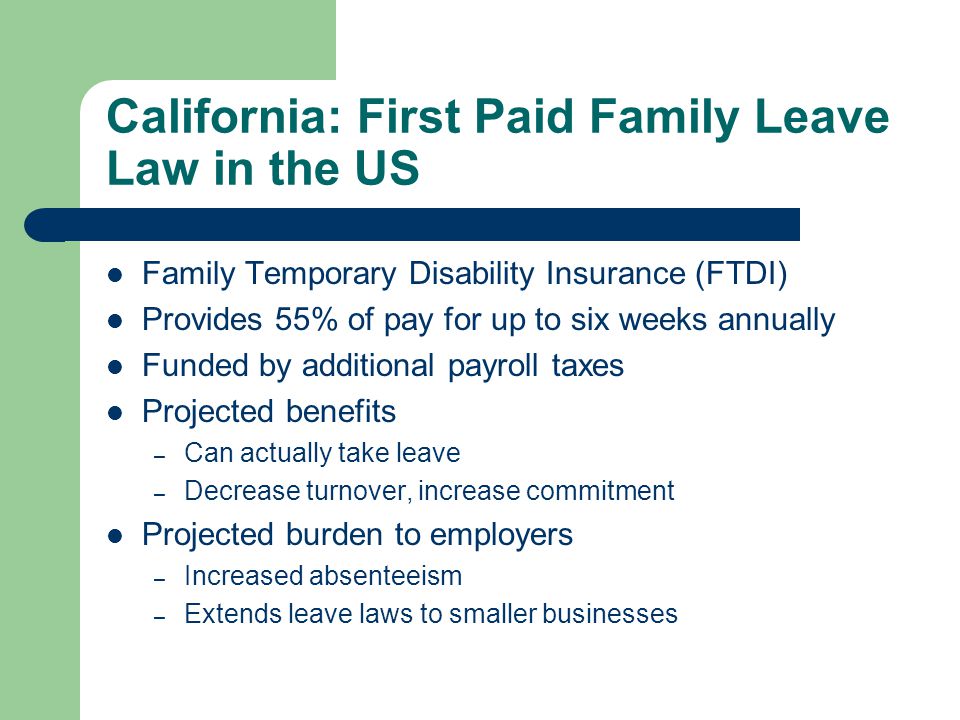 California: First Paid Family Leave Law in the US Family Temporary Disability Insurance (FTDI) Provides 55% of pay for up to six weeks annually Funded by additional payroll taxes Projected benefits – Can actually take leave – Decrease turnover, increase commitment Projected burden to employers – Increased absenteeism – Extends leave laws to smaller businesses
