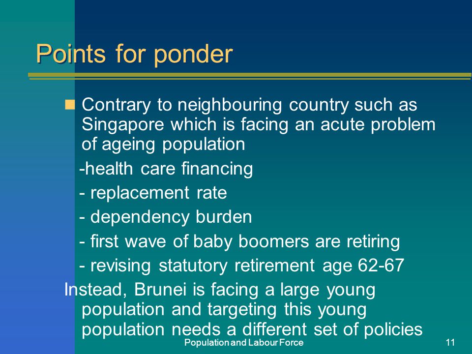 Population and Labour Force11 Points for ponder Contrary to neighbouring country such as Singapore which is facing an acute problem of ageing population -health care financing - replacement rate - dependency burden - first wave of baby boomers are retiring - revising statutory retirement age Instead, Brunei is facing a large young population and targeting this young population needs a different set of policies