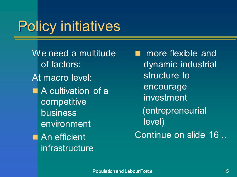 Population and Labour Force15 Policy initiatives We need a multitude of factors: At macro level: A cultivation of a competitive business environment An efficient infrastructure more flexible and dynamic industrial structure to encourage investment (entrepreneurial level) Continue on slide 16..