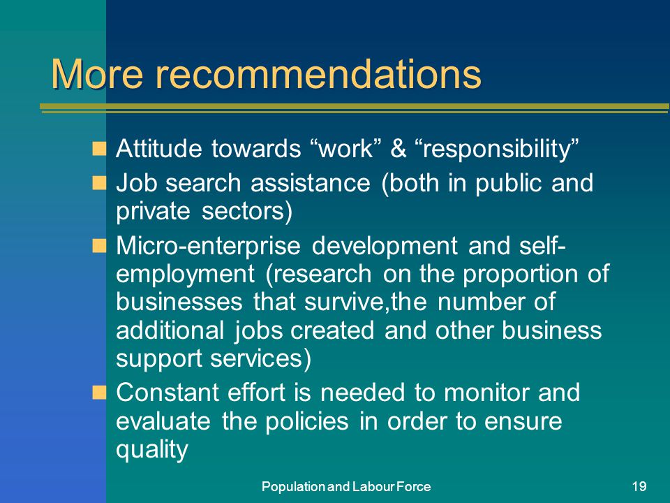 Population and Labour Force19 More recommendations Attitude towards work & responsibility Job search assistance (both in public and private sectors) Micro-enterprise development and self- employment (research on the proportion of businesses that survive,the number of additional jobs created and other business support services) Constant effort is needed to monitor and evaluate the policies in order to ensure quality