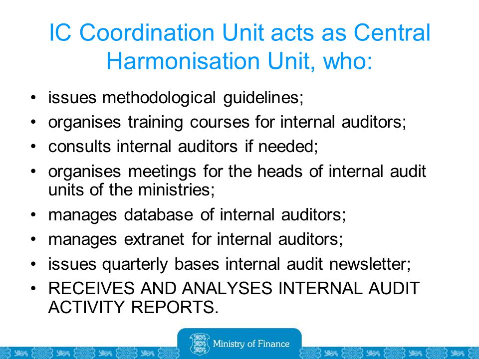 IC Coordination Unit acts as Central Harmonisation Unit, who: issues methodological guidelines; organises training courses for internal auditors; consults internal auditors if needed; organises meetings for the heads of internal audit units of the ministries; manages database of internal auditors; manages extranet for internal auditors; issues quarterly bases internal audit newsletter; RECEIVES AND ANALYSES INTERNAL AUDIT ACTIVITY REPORTS.