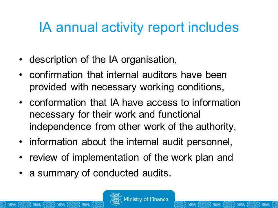 IA annual activity report includes description of the IA organisation, confirmation that internal auditors have been provided with necessary working conditions, conformation that IA have access to information necessary for their work and functional independence from other work of the authority, information about the internal audit personnel, review of implementation of the work plan and a summary of conducted audits.