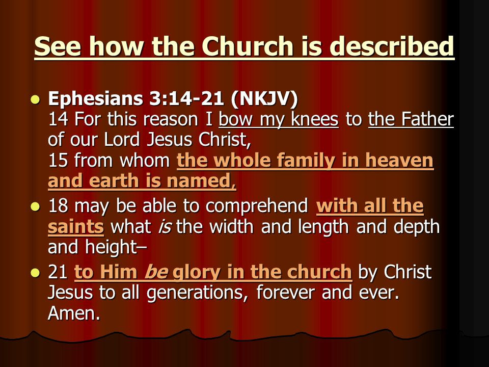 See how the Church is described Ephesians 3:14-21 (NKJV) 14 For this reason I bow my knees to the Father of our Lord Jesus Christ, 15 from whom the whole family in heaven and earth is named, Ephesians 3:14-21 (NKJV) 14 For this reason I bow my knees to the Father of our Lord Jesus Christ, 15 from whom the whole family in heaven and earth is named, 18 may be able to comprehend with all the saints what is the width and length and depth and height– 18 may be able to comprehend with all the saints what is the width and length and depth and height– 21 to Him be glory in the church by Christ Jesus to all generations, forever and ever.